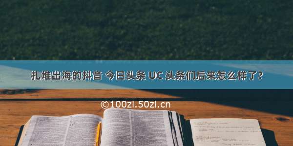 扎堆出海的抖音 今日头条 UC 头条们后来怎么样了？