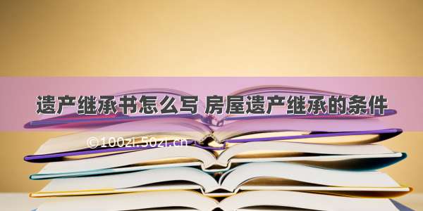 遗产继承书怎么写 房屋遗产继承的条件