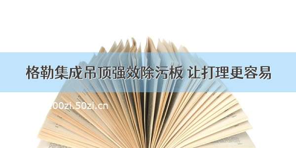 格勒集成吊顶强效除污板 让打理更容易