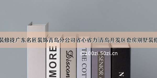 装饰装修找广东名匠装饰青岛分公司省心省力|青岛开发区套房别墅装修公司