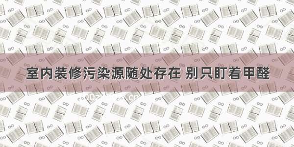 室内装修污染源随处存在 别只盯着甲醛