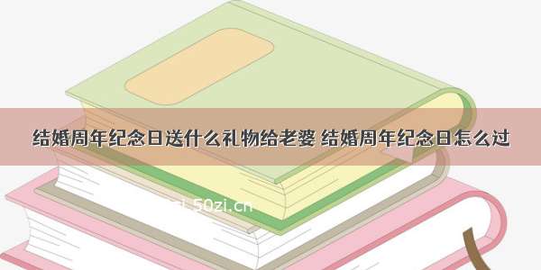 结婚周年纪念日送什么礼物给老婆 结婚周年纪念日怎么过