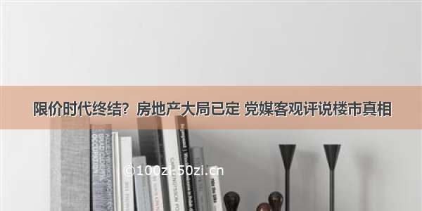 限价时代终结？房地产大局已定 党媒客观评说楼市真相