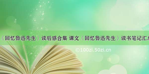 《回忆鲁迅先生》读后感合集 课文《回忆鲁迅先生》读书笔记汇总