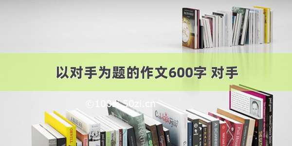 以对手为题的作文600字 对手