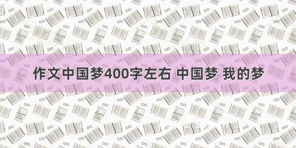 作文中国梦400字左右 中国梦 我的梦