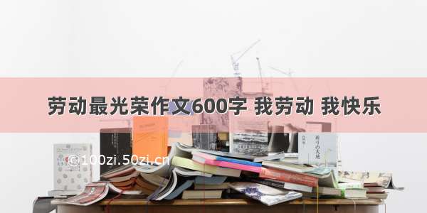 劳动最光荣作文600字 我劳动 我快乐