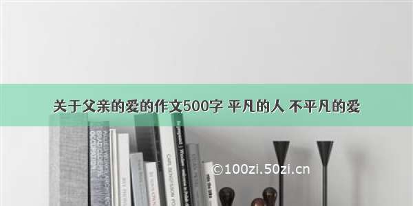 关于父亲的爱的作文500字 平凡的人 不平凡的爱