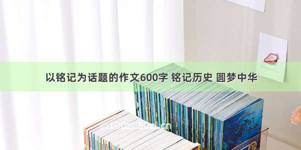 以铭记为话题的作文600字 铭记历史 圆梦中华