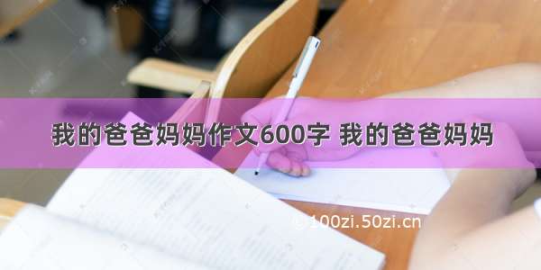 我的爸爸妈妈作文600字 我的爸爸妈妈