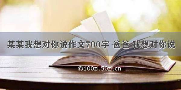 某某我想对你说作文700字 爸爸 我想对你说