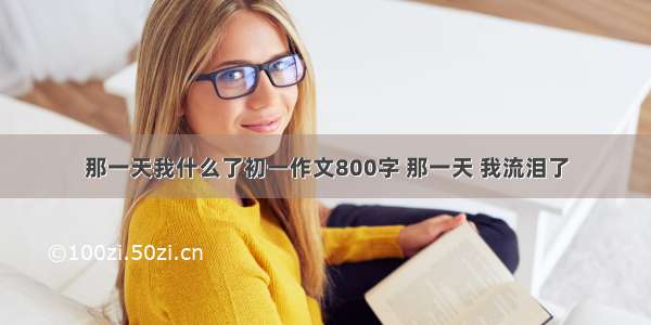 那一天我什么了初一作文800字 那一天 我流泪了