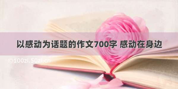 以感动为话题的作文700字 感动在身边