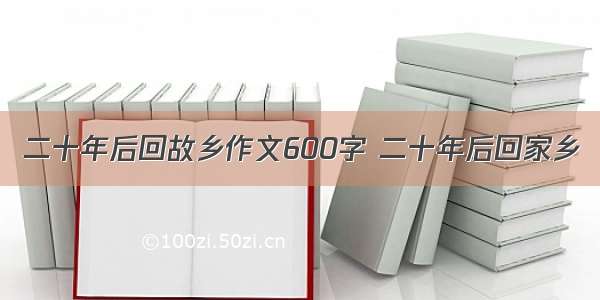 二十年后回故乡作文600字 二十年后回家乡