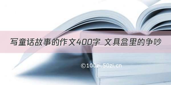 写童话故事的作文400字 文具盒里的争吵