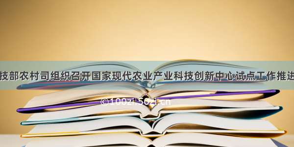 科技部农村司组织召开国家现代农业产业科技创新中心试点工作推进会