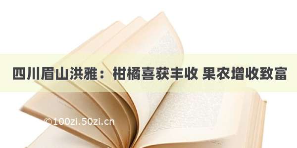 四川眉山洪雅：柑橘喜获丰收 果农增收致富