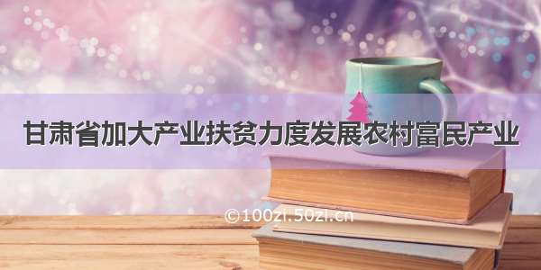 甘肃省加大产业扶贫力度发展农村富民产业