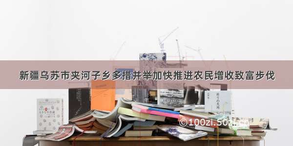 新疆乌苏市夹河子乡多措并举加快推进农民增收致富步伐