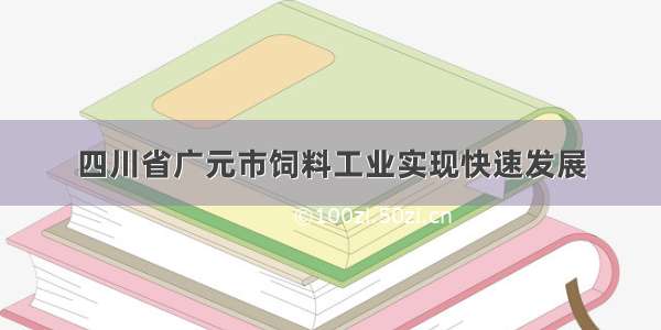 四川省广元市饲料工业实现快速发展