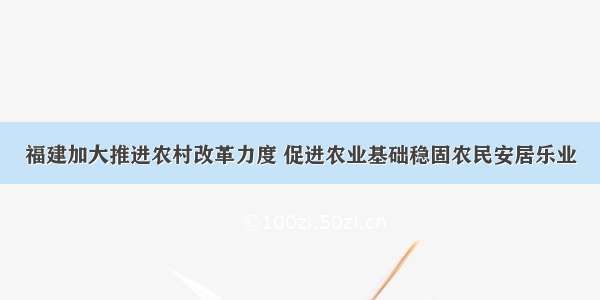 福建加大推进农村改革力度 促进农业基础稳固农民安居乐业