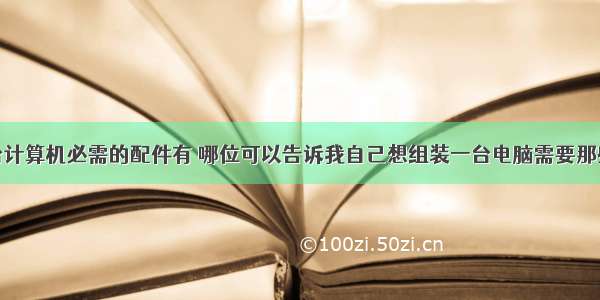 组装一台计算机必需的配件有 哪位可以告诉我自己想组装一台电脑需要那些配件...