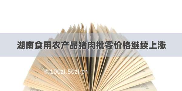 湖南食用农产品猪肉批零价格继续上涨