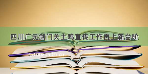 四川广元剑门关土鸡宣传工作再上新台阶