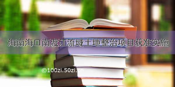 海南海口南渡江流域土地整治项目获准实施