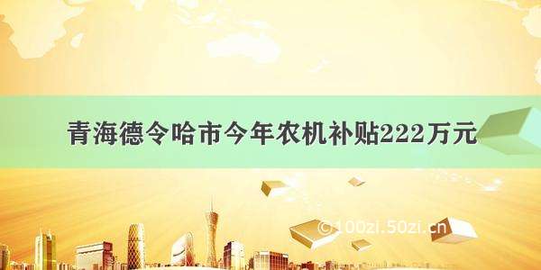 青海德令哈市今年农机补贴222万元