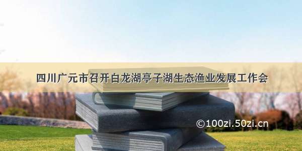 四川广元市召开白龙湖亭子湖生态渔业发展工作会