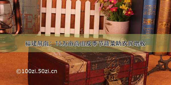 福建屏南：15万亩高山反季节蔬菜助农民增收