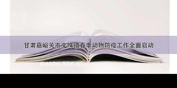 甘肃嘉峪关市文殊镇春季动物防疫工作全面启动