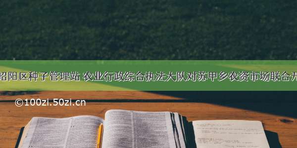 云南昭通市昭阳区种子管理站 农业行政综合执法大队对苏甲乡农资市场联合开展执法检查