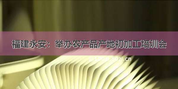 福建永安：举办农产品产地初加工培训会