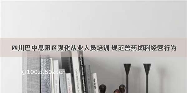 四川巴中恩阳区强化从业人员培训 规范兽药饲料经营行为