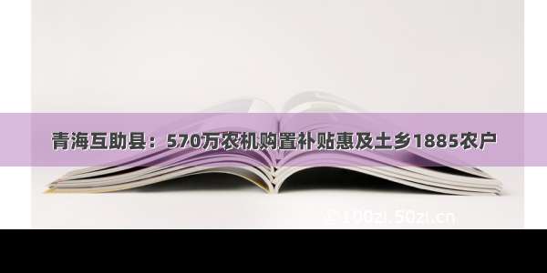 青海互助县：570万农机购置补贴惠及土乡1885农户