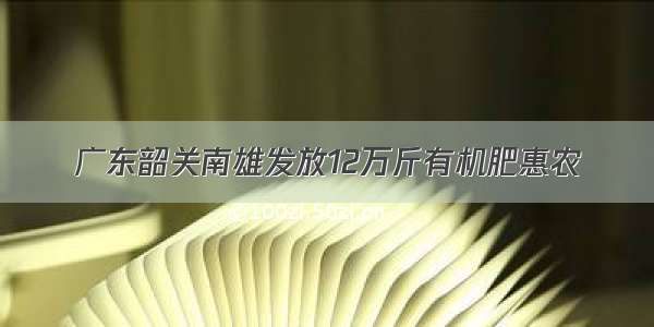 广东韶关南雄发放12万斤有机肥惠农