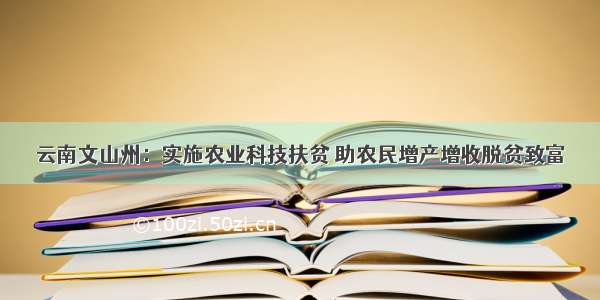 云南文山州：实施农业科技扶贫 助农民增产增收脱贫致富