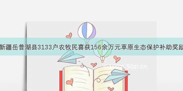 新疆岳普湖县3133户农牧民喜获156余万元草原生态保护补助奖励