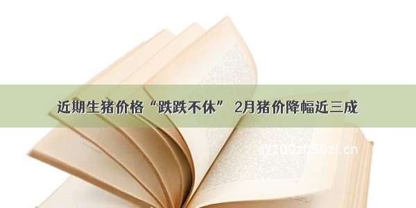 近期生猪价格“跌跌不休” 2月猪价降幅近三成