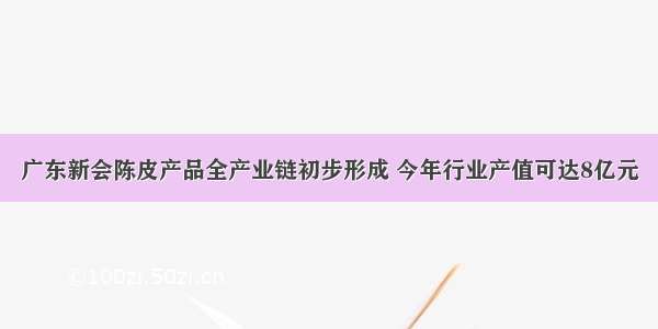 广东新会陈皮产品全产业链初步形成 今年行业产值可达8亿元