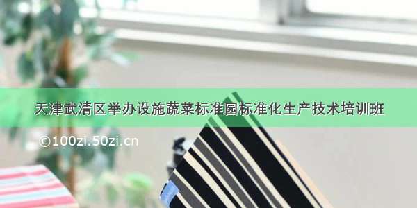 天津武清区举办设施蔬菜标准园标准化生产技术培训班