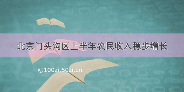 北京门头沟区上半年农民收入稳步增长