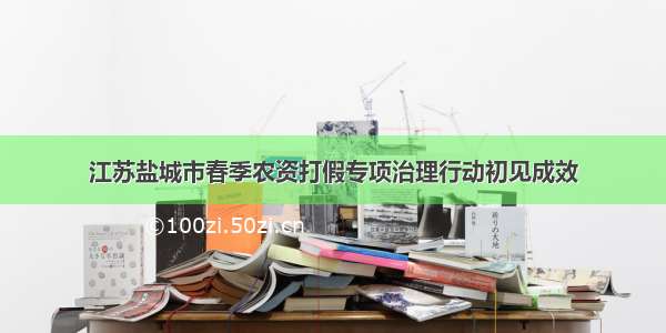 江苏盐城市春季农资打假专项治理行动初见成效