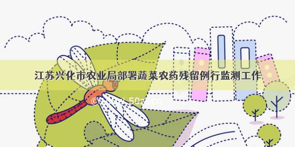 江苏兴化市农业局部署蔬菜农药残留例行监测工作