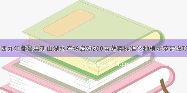 江西九江都昌县矶山湖水产场启动200亩蔬菜标准化种植示范建设项目