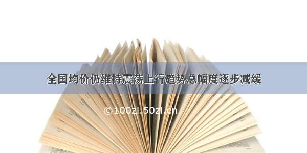 全国均价仍维持震荡上行趋势总幅度逐步减缓