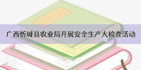 广西忻城县农业局开展安全生产大检查活动