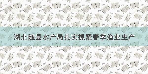 湖北随县水产局扎实抓紧春季渔业生产